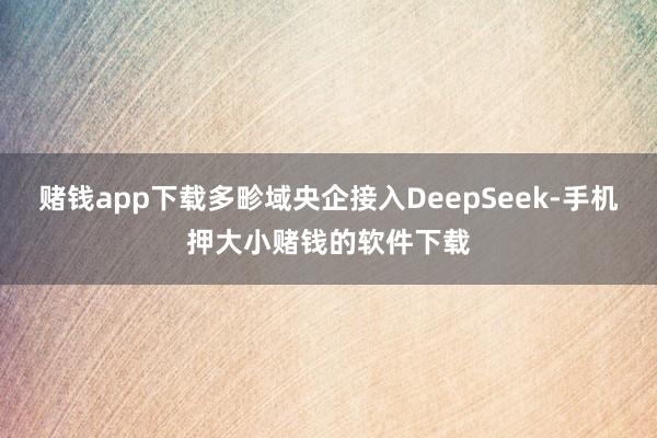 赌钱app下载多畛域央企接入DeepSeek-手机押大小赌钱的软件下载