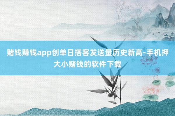 赌钱赚钱app创单日搭客发送量历史新高-手机押大小赌钱的软件下载