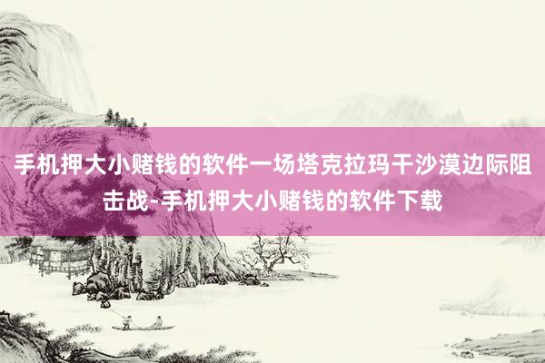 手机押大小赌钱的软件一场塔克拉玛干沙漠边际阻击战-手机押大小赌钱的软件下载