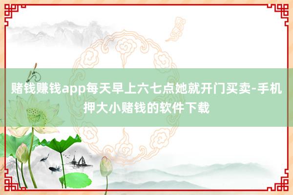 赌钱赚钱app每天早上六七点她就开门买卖-手机押大小赌钱的软件下载
