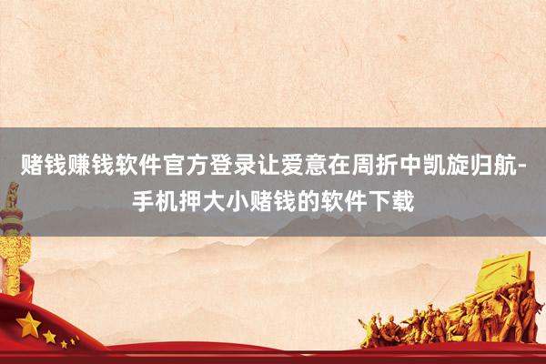 赌钱赚钱软件官方登录让爱意在周折中凯旋归航-手机押大小赌钱的软件下载
