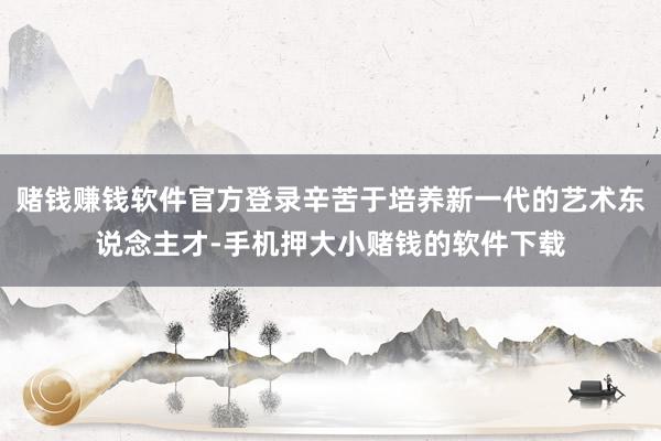 赌钱赚钱软件官方登录辛苦于培养新一代的艺术东说念主才-手机押大小赌钱的软件下载