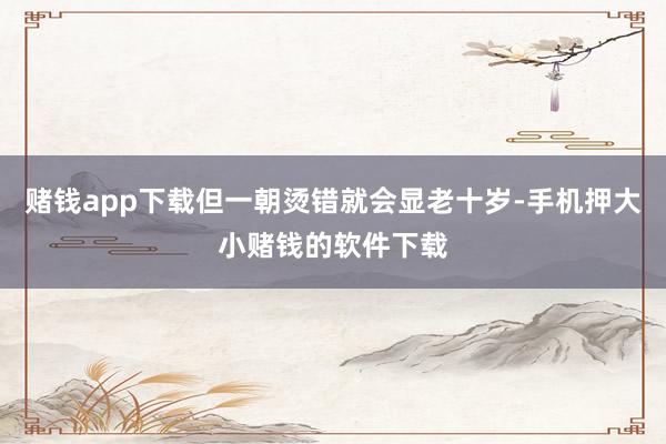 赌钱app下载但一朝烫错就会显老十岁-手机押大小赌钱的软件下载