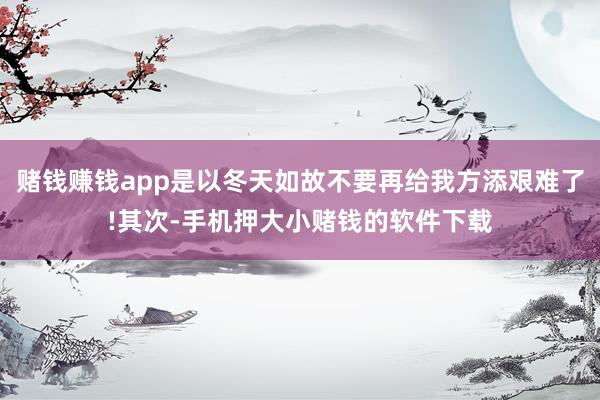 赌钱赚钱app是以冬天如故不要再给我方添艰难了!其次-手机押大小赌钱的软件下载