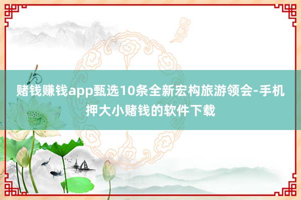 赌钱赚钱app甄选10条全新宏构旅游领会-手机押大小赌钱的软件下载