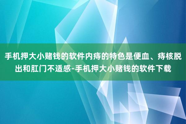 手机押大小赌钱的软件内痔的特色是便血、痔核脱出和肛门不适感-手机押大小赌钱的软件下载
