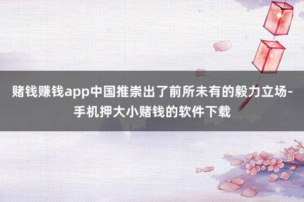 赌钱赚钱app中国推崇出了前所未有的毅力立场-手机押大小赌钱的软件下载