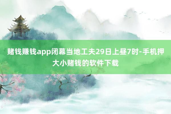 赌钱赚钱app闭幕当地工夫29日上昼7时-手机押大小赌钱的软件下载