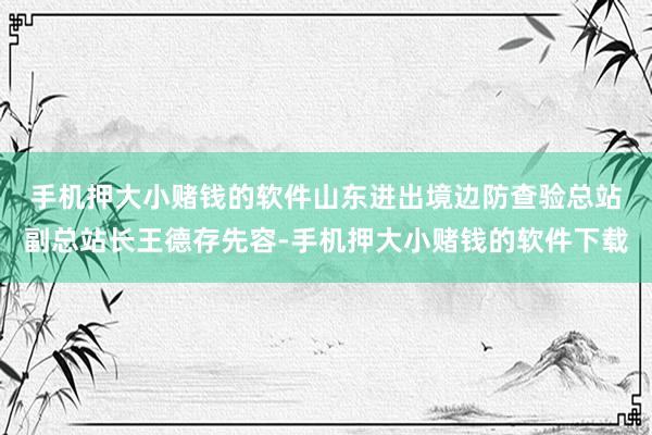 手机押大小赌钱的软件　　山东进出境边防查验总站副总站长王德存先容-手机押大小赌钱的软件下载