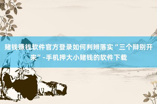 赌钱赚钱软件官方登录如何判辨落实“三个辩别开来”-手机押大小赌钱的软件下载