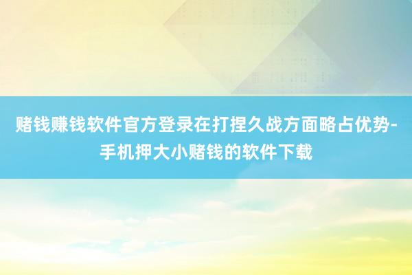 赌钱赚钱软件官方登录在打捏久战方面略占优势-手机押大小赌钱的软件下载