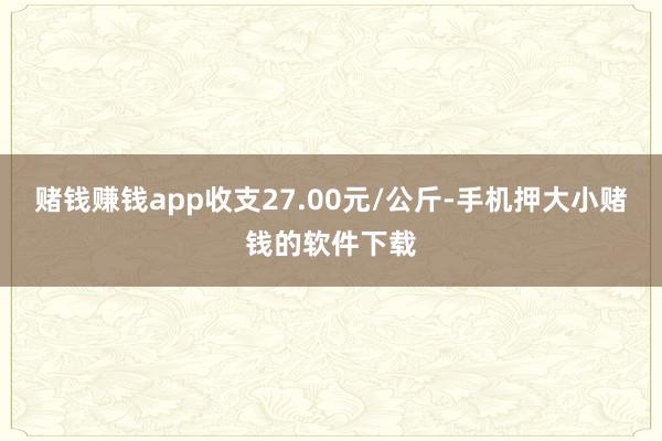 赌钱赚钱app收支27.00元/公斤-手机押大小赌钱的软件下载