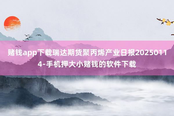 赌钱app下载瑞达期货聚丙烯产业日报20250114-手机押大小赌钱的软件下载