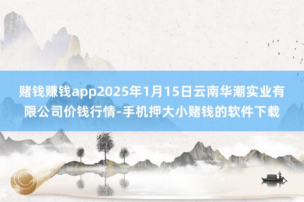 赌钱赚钱app2025年1月15日云南华潮实业有限公司价钱行情-手机押大小赌钱的软件下载