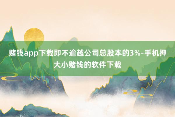 赌钱app下载即不逾越公司总股本的3%-手机押大小赌钱的软件下载