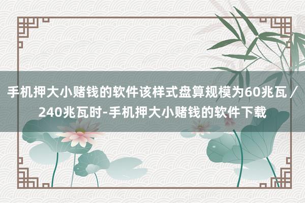 手机押大小赌钱的软件该样式盘算规模为60兆瓦/240兆瓦时-手机押大小赌钱的软件下载