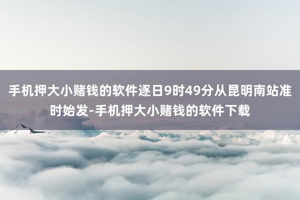 手机押大小赌钱的软件逐日9时49分从昆明南站准时始发-手机押大小赌钱的软件下载