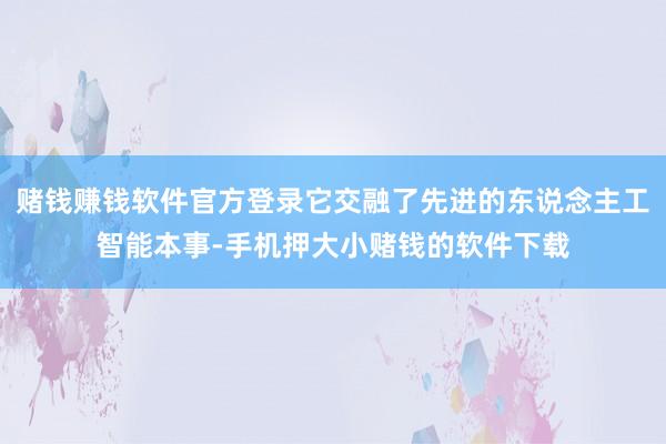 赌钱赚钱软件官方登录它交融了先进的东说念主工智能本事-手机押大小赌钱的软件下载