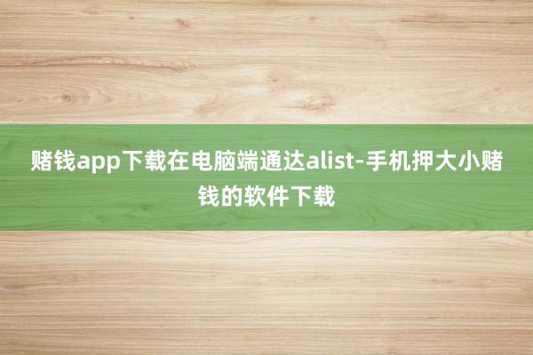 赌钱app下载在电脑端通达alist-手机押大小赌钱的软件下载