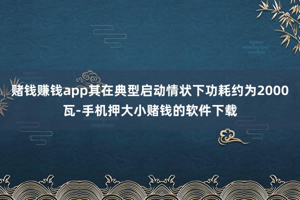 赌钱赚钱app其在典型启动情状下功耗约为2000瓦-手机押大小赌钱的软件下载