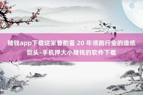 赌钱app下载这家曾酌量 20 年领跑行业的造纸巨头-手机押大小赌钱的软件下载