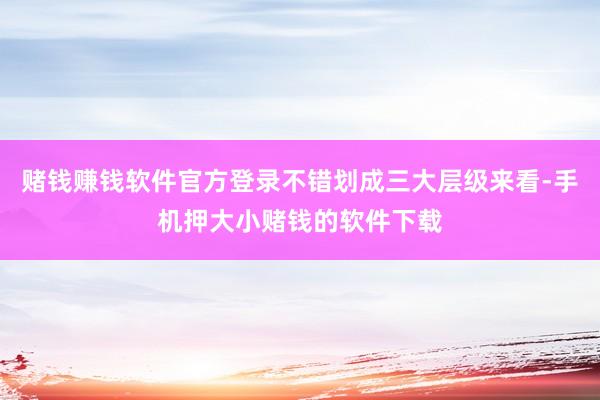 赌钱赚钱软件官方登录不错划成三大层级来看-手机押大小赌钱的软件下载