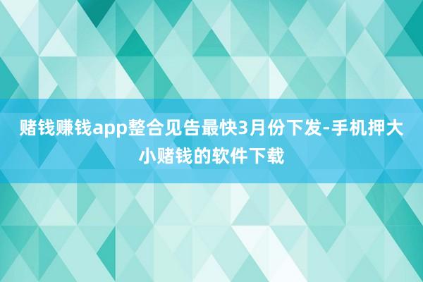 赌钱赚钱app整合见告最快3月份下发-手机押大小赌钱的软件下载