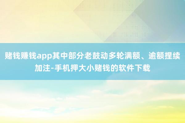 赌钱赚钱app其中部分老鼓动多轮满额、逾额捏续加注-手机押大小赌钱的软件下载