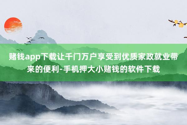赌钱app下载让千门万户享受到优质家政就业带来的便利-手机押大小赌钱的软件下载