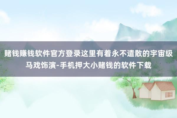 赌钱赚钱软件官方登录这里有着永不遣散的宇宙级马戏饰演-手机押大小赌钱的软件下载