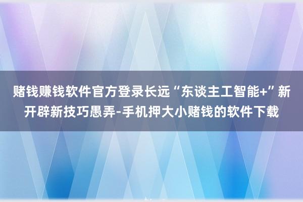 赌钱赚钱软件官方登录长远“东谈主工智能+”新开辟新技巧愚弄-手机押大小赌钱的软件下载