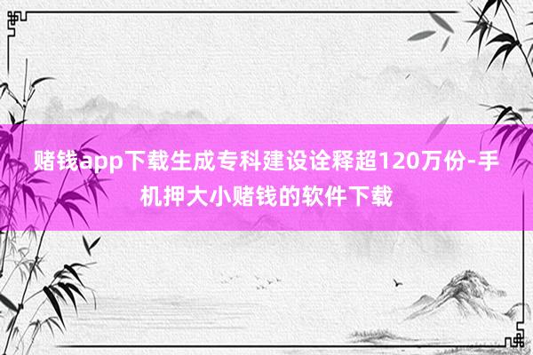 赌钱app下载生成专科建设诠释超120万份-手机押大小赌钱的软件下载