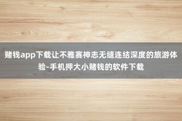 赌钱app下载让不雅赛神志无缝连结深度的旅游体验-手机押大小赌钱的软件下载