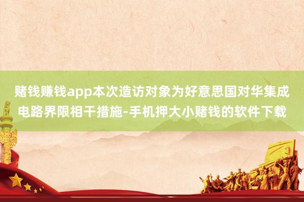 赌钱赚钱app本次造访对象为好意思国对华集成电路界限相干措施-手机押大小赌钱的软件下载
