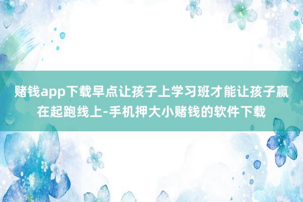 赌钱app下载早点让孩子上学习班才能让孩子赢在起跑线上-手机押大小赌钱的软件下载