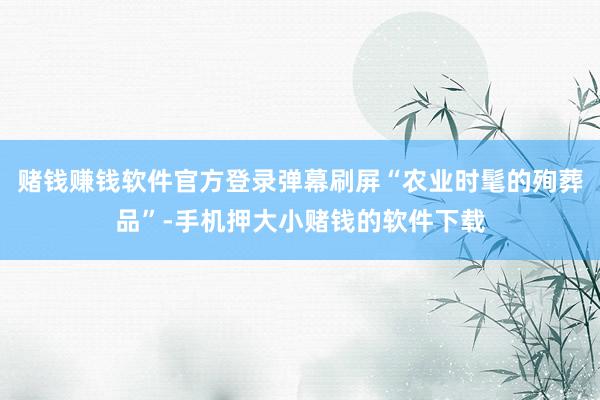 赌钱赚钱软件官方登录弹幕刷屏“农业时髦的殉葬品”-手机押大小赌钱的软件下载