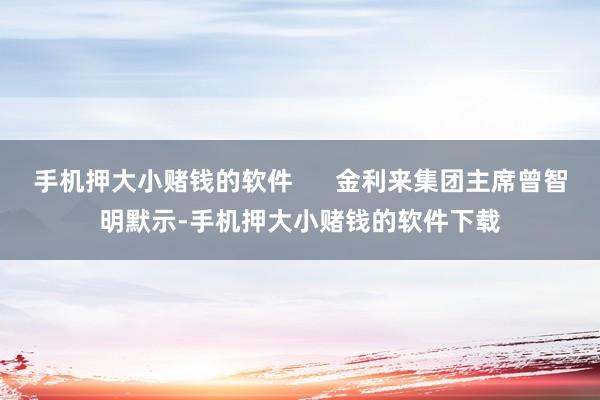 手机押大小赌钱的软件      金利来集团主席曾智明默示-手机押大小赌钱的软件下载