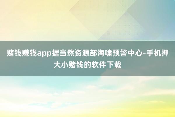 赌钱赚钱app据当然资源部海啸预警中心-手机押大小赌钱的软件下载