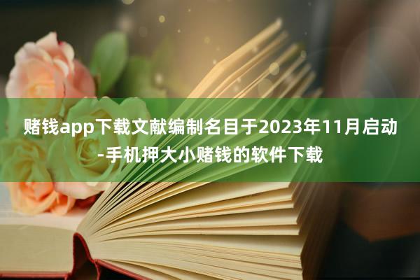 赌钱app下载文献编制名目于2023年11月启动-手机押大小赌钱的软件下载