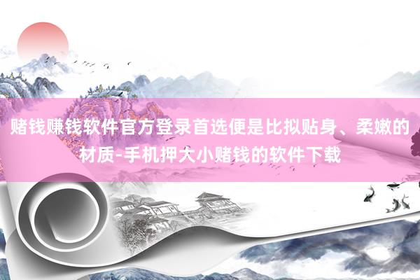 赌钱赚钱软件官方登录首选便是比拟贴身、柔嫩的材质-手机押大小赌钱的软件下载
