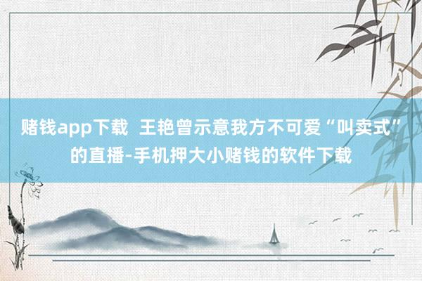 赌钱app下载  王艳曾示意我方不可爱“叫卖式”的直播-手机押大小赌钱的软件下载