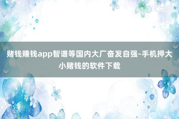 赌钱赚钱app智谱等国内大厂奋发自强-手机押大小赌钱的软件下载