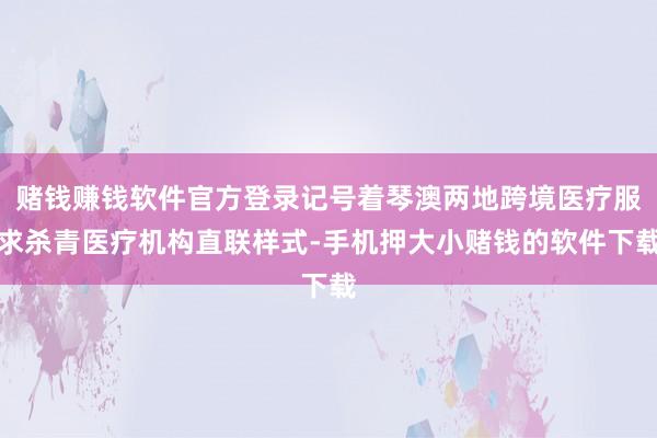 赌钱赚钱软件官方登录记号着琴澳两地跨境医疗服求杀青医疗机构直联样式-手机押大小赌钱的软件下载