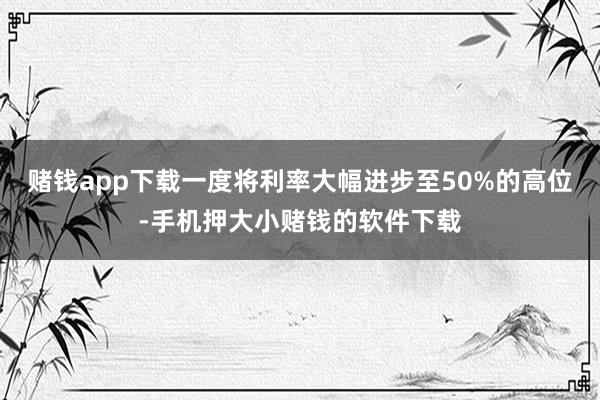 赌钱app下载一度将利率大幅进步至50%的高位-手机押大小赌钱的软件下载