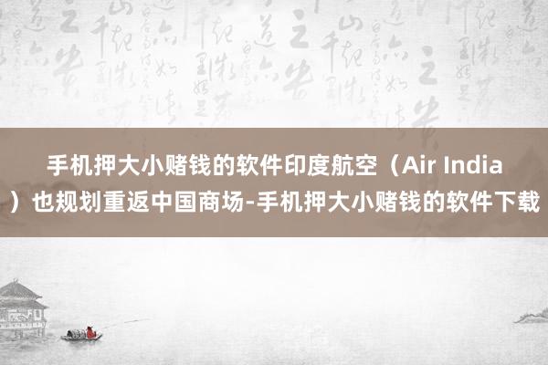 手机押大小赌钱的软件印度航空（Air India）也规划重返中国商场-手机押大小赌钱的软件下载