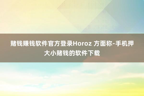 赌钱赚钱软件官方登录　　Horoz 方面称-手机押大小赌钱的软件下载