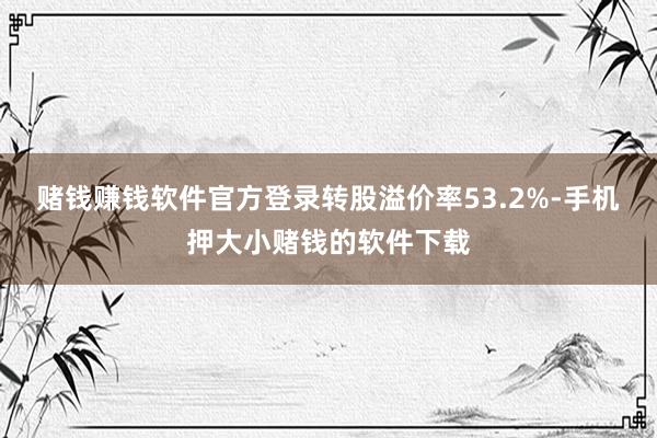 赌钱赚钱软件官方登录转股溢价率53.2%-手机押大小赌钱的软件下载