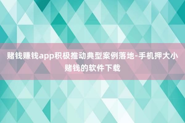 赌钱赚钱app积极推动典型案例落地-手机押大小赌钱的软件下载
