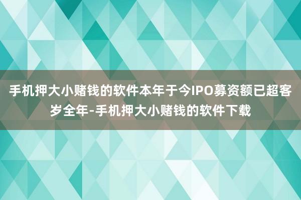 手机押大小赌钱的软件本年于今IPO募资额已超客岁全年-手机押大小赌钱的软件下载
