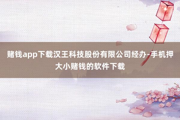 赌钱app下载汉王科技股份有限公司经办-手机押大小赌钱的软件下载